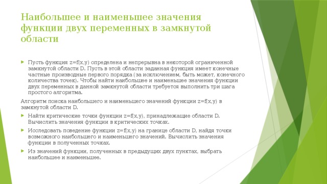 Наибольшее и наименьшее значения функции двух переменных в замкнутой области Пусть функция z=f(x,y) определена и непрерывна в некоторой ограниченной замкнутой области D. Пусть в этой области заданная функция имеет конечные частные производные первого порядка (за исключением, быть может, конечного количества точек). Чтобы найти наибольшее и наименьшее значения функции двух переменных в данной замкнутой области требуется выполнить три шага простого алгоритма. Алгоритм поиска наибольшего и наименьшего значений функции z=f(x,y) в замкнутой области D. Найти критические точки функции z=f(x,y), принадлежащие области D. Вычислить значения функции в критических точках. Исследовать поведение функции z=f(x,y) на границе области D, найдя точки возможного наибольшего и наименьшего значений. Вычислить значения функции в полученных точках. Из значений функции, полученных в предыдущих двух пунктах, выбрать наибольшее и наименьшее. 
