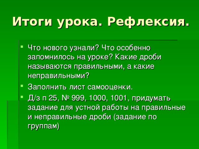 Итоги урока. Рефлексия. Что нового узнали? Что особенно запомнилось на уроке? Какие дроби называются правильными, а какие неправильными? Заполнить лист самооценки. Д/з п 25, № 999, 1000, 1001, придумать задание для устной работы на правильные и неправильные дроби (задание по группам) 