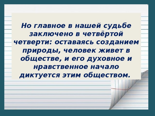 Но главное в нашей судьбе заключено в четвёртой четверти: оставаясь созданием природы, человек живет в обществе, и его духовное и нравственное начало диктуется этим обществом.