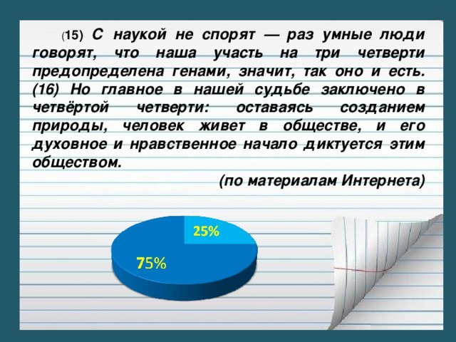 ( 15) С наукой не спорят — раз умные люди говорят, что наша участь на три четверти предопределена генами, значит, так оно и есть. (16) Но главное в нашей судьбе заключено в четвёртой четверти: оставаясь созданием природы, человек живет в обществе, и его духовное и нравственное начало диктуется этим обществом. (по материалам Интернета)