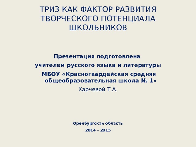 ТРИЗ КАК ФАКТОР РАЗВИТИЯ ТВОРЧЕСКОГО ПОТЕНЦИАЛА ШКОЛЬНИКОВ   Презентация подготовлена учителем русского языка и литературы  МБОУ «Красногвардейская средняя общеобразовательная школа № 1» Харчевой Т.А.    Оренбургская область 2014 - 2015  