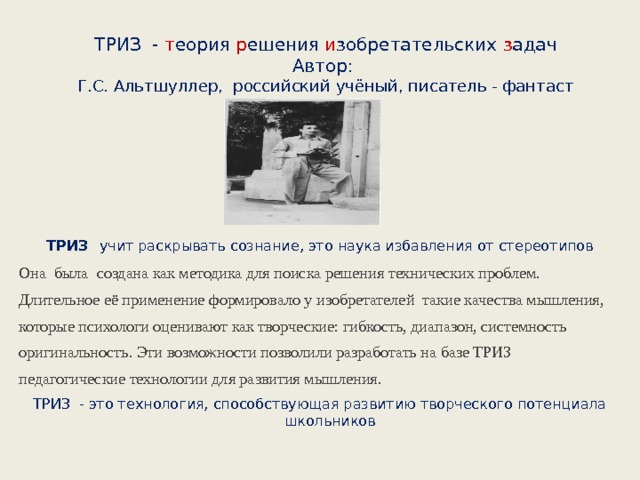 ТРИЗ - т еория р ешения и зобретательских з адач  Автор:  Г.С. Альтшуллер, российский учёный, писатель - фантаст     ТРИЗ   учит раскрывать сознание, это наука избавления от стереотипов Она была создана как методика для поиска решения технических проблем. Длительное её применение формировало у изобретателей такие качества мышления, которые психологи оценивают как творческие: гибкость, диапазон, системность оригинальность. Эти возможности позволили разработать на базе ТРИЗ педагогические технологии для развития мышления. ТРИЗ - это технология, способствующая развитию творческого потенциала школьников 