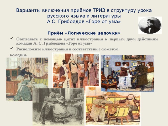 Варианты включения приёмов ТРИЗ в структуру урока русского языка и литературы  А.С. Грибоедов «Горе от ума» Приём «Логические цепочки» Озаглавьте с помощью цитат иллюстрации к первым двум действиям комедии А. С. Грибоедова «Горе от ума» Расположите иллюстрации в соответствии с сюжетом комедии.  