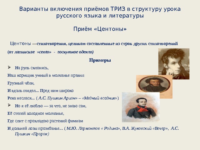 Варианты включения приёмов ТРИЗ в структуру урока русского языка и литературы   Приём «Центоны»   Центоны  — стихотворения, целиком составленные из строк других стихотворений (от латинское  » cento»   - лоскутное одеяло) Примеры На руль склонясь,  Наш кормщик умный в молчанье правил  Грузный чёлн,  И вдаль глядел... Пред ним широко  Река неслася... ( А.С. Пушкин Арион» – «Медный всадник ») Но я её люблю — за что, не знаю сам,  Её степей холодное молчанье,  Где слит с прохладою растений фимиам  И дольней лозы прозябанье... ( М.Ю. Лермонтов « Родина», В.А. Жуковский «Вечер», А.С. Пушкин «Пророк)  