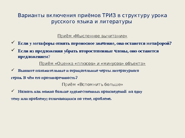 Варианты включения приёмов ТРИЗ в структуру урока русского языка и литературы   Приём «Мысленное вычитание» Если у метафоры отнять переносное значение, она останется метафорой? Если из предложения убрать второстепенные члены, оно останется предложением ? Приём «Оценка «плюсов» и «минусов» объекта» Выявите положительные и отрицательные черты литературного героя. В чём его противоречивость? Приём «Вспомнить больше» Назвать как можно больше художественных произведений на одну тему или проблему; отличающихся по теме, проблеме. 