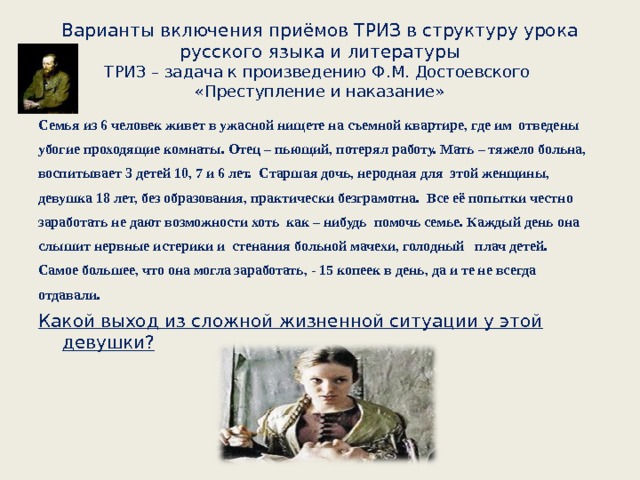 Варианты включения приёмов ТРИЗ в структуру урока русского языка и литературы  ТРИЗ – задача к произведению Ф.М. Достоевского  «Преступление и наказание» Семья из 6 человек живет в ужасной нищете на съемной квартире, где им отведены убогие проходящие комнаты. Отец – пьющий, потерял работу. Мать – тяжело больна, воспитывает 3 детей 10, 7 и 6 лет. Старшая дочь, неродная для этой женщины, девушка 18 лет, без образования, практически безграмотна. Все её попытки честно заработать не дают возможности хоть как – нибудь помочь семье. Каждый день она слышит нервные истерики и стенания больной мачехи, голодный плач детей. Самое большее, что она могла заработать, - 15 копеек в день, да и те не всегда отдавали. Какой выход из сложной жизненной ситуации у этой девушки?   