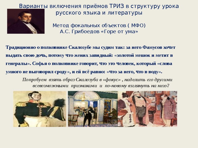 Варианты включения приёмов ТРИЗ в структуру урока русского языка и литературы   Метод фокальных объектов ( МФО)  А.С. Грибоедов «Горе от ума»  Традиционно о полковнике Скалозубе мы судим так: за него Фамусов хочет выдать свою дочь, потому что жених завидный: «золотой мешок и метит в генералы». Софья о полковнике говорит, что это человек, который «слова умного не выговорил сроду», и ей всё равно: «что за него, что в воду». Попробуем взять образ Скалозуба в «фокус» , наделить его другими всевозможными признаками и по-новому взглянуть на него?      