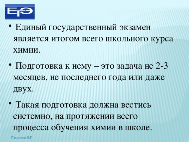  Единый государственный экзамен является итогом всего школьного курса химии.  Подготовка к нему – это задача не 2-3 месяцев, не последнего года или даже двух.  Такая подготовка должна вестись системно, на протяжении всего процесса обучения химии в школе. Пелымская Е.Г. 