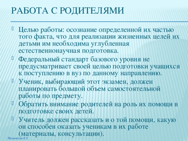 РАБОТА С РОДИТЕЛЯМИ Целью работы: осознание определенной их частью того факта, что для реализации жизненных целей их детьми им необходима углубленная естественнонаучная подготовка. Федеральный стандарт базового уровня не предусматривает своей целью подготовки учащихся к поступлению в вуз по данному направлению. Ученик, выбирающий этот экзамен, должен планировать большой объем самостоятельной работы по предмету. Обратить внимание родителей на роль их помощи в подготовке своих детей. Учитель должен рассказать и о той помощи, какую он способен оказать ученикам в их работе (материалы, консультации). Пелымская Е.Г. 
