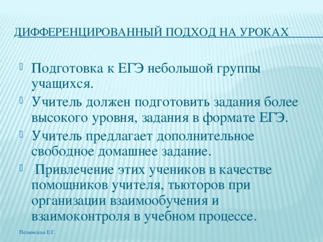 ДИФФЕРЕНЦИРОВАННЫЙ ПОДХОД НА УРОКАХ Подготовка к ЕГЭ небольшой группы учащихся. Учитель должен подготовить задания более высокого уровня, задания в формате ЕГЭ. Учитель предлагает дополнительное свободное домашнее задание.  Привлечение этих учеников в качестве помощников учителя, тьюторов при организации взаимообучения и взаимоконтроля в учебном процессе. Пелымская Е.Г. 