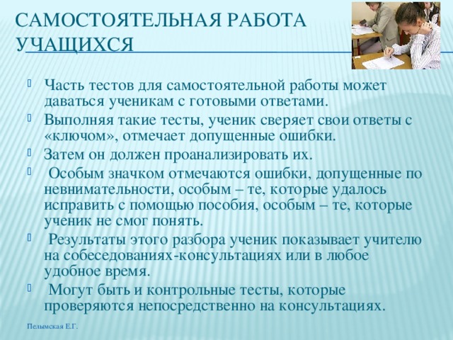 САМОСТОЯТЕЛЬНАЯ РАБОТА УЧАЩИХСЯ Часть тестов для самостоятельной работы может даваться ученикам с готовыми ответами. Выполняя такие тесты, ученик сверяет свои ответы с «ключом», отмечает допущенные ошибки. Затем он должен проанализировать их.  Особым значком отмечаются ошибки, допущенные по невнимательности, особым – те, которые удалось исправить с помощью пособия, особым – те, которые ученик не смог понять.  Результаты этого разбора ученик показывает учителю на собеседованиях-консультациях или в любое удобное время.  Могут быть и контрольные тесты, которые проверяются непосредственно на консультациях. Пелымская Е.Г. 