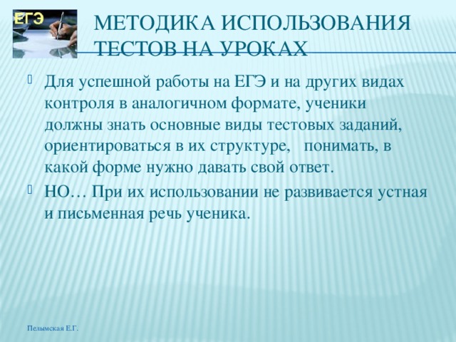МЕТОДИКА ИСПОЛЬЗОВАНИЯ ТЕСтОВ НА УРОКАХ Для успешной работы на ЕГЭ и на других видах контроля в аналогичном формате, ученики должны знать основные виды тестовых заданий, ориентироваться в их структуре, понимать, в какой форме нужно давать свой ответ. НО… При их использовании не развивается устная и письменная речь ученика. Пелымская Е.Г. 