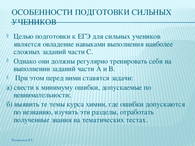 ОСОБЕННОСТИ ПОДГОТОВКИ СИЛЬНЫХ УЧЕНИКОВ Целью подготовки к ЕГЭ для сильных учеников является овладение навыками выполнения наиболее сложных заданий части С. Однако они должны регулярно тренировать себя на выполнении заданий части А и В.  При этом перед ними ставятся задачи: а) свести к минимуму ошибки, допускаемые по невнимательности; б) выявить те темы курса химии, где ошибки допускаются по незнанию, изучить эти разделы, отработать полученные знания на тематических тестах. Пелымская Е.Г. 