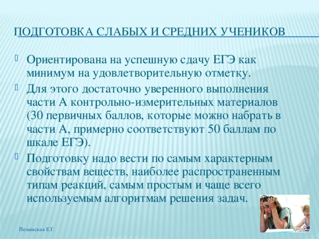 ПОДГОТОВКА СЛАБЫХ И СРЕДНИХ УЧЕНИКОВ Ориентирована на успешную сдачу ЕГЭ как минимум на удовлетворительную отметку. Для этого достаточно уверенного выполнения части А контрольно-измерительных материалов (30 первичных баллов, которые можно набрать в части А, примерно соответствуют 50 баллам по шкале ЕГЭ). Подготовку надо вести по самым характерным свойствам веществ, наиболее распространенным типам реакций, самым простым и чаще всего используемым алгоритмам решения задач. Пелымская Е.Г. 
