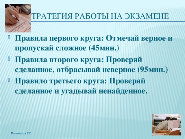 СТРАТЕГИЯ РАБОТЫ НА ЭКЗАМЕНЕ Правила первого круга: Отмечай верное и пропускай сложное (45мин.) Правила второго круга: Проверяй сделанное, отбрасывай неверное (95мин.) Правило третьего круга: Проверяй сделанное и угадывай ненайденное. Пелымская Е.Г. 