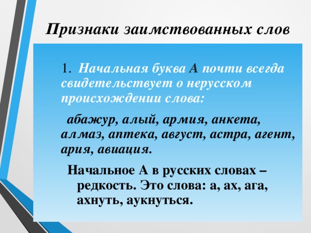 Признаки заимствованных слов  1. Начальная буква А почти всегда свидетельствует о нерусском происхождении слова:   абажур, алый, армия, анкета, алмаз, аптека, август, астра, агент, ария, авиация.  1. Начальная буква А почти всегда свидетельствует о нерусском происхождении слова:   абажур, алый, армия, анкета, алмаз, аптека, август, астра, агент, ария, авиация. Начальное А в русских словах – редкость. Это слова: а, ах, ага, ахнуть, аукнуться. Начальное А в русских словах – редкость. Это слова: а, ах, ага, ахнуть, аукнуться. Начальное А в русских словах – редкость. Это слова: а, ах, ага, ахнуть, аукнуться. 