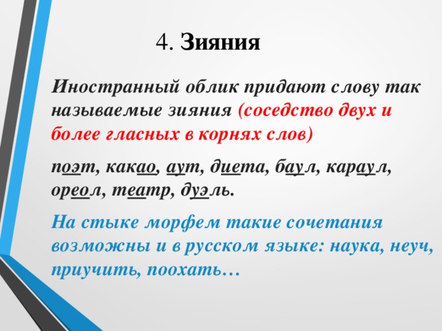    4. Зияния  Иностранный облик придают слову так называемые зияния (соседство двух и более гласных в корнях слов)  п оэ т, как ао , ау т, д ие та, б ау л, кар ау л, ор ео л, т еа тр, д уэ ль.  На стыке морфем такие сочетания возможны и в русском языке: наука, неуч, приучить, поохать… 