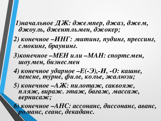  1)начальное ДЖ: джемпер, джаз, джем, джоуль, джентльмен, джокер; 2) конечное –ИНГ: митинг, пудинг, прессинг, смокинг, браунинг. 3)конечное –МЕН или –МАН: спортсмен, шоумен, бизнесмен 4) конечное ударное –Е(-Э),-И, -О: кашне, пенсне, турне, филе, колье, жалюзи; 5) конечное –АЖ: пилотаж, саквояж, пляж, вираж. этаж, багаж, массаж, вернисаж; 6) конечное –АНС: ассонанс, диссонанс, аванс, романс, сеанс, декаданс.  