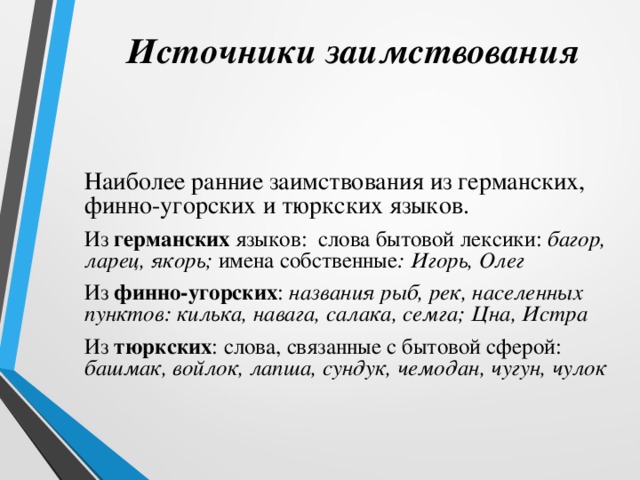 Источники заимствования Наиболее ранние заимствования из германских, финно-угорских и тюркских языков. Из германских языков: слова бытовой лексики: багор, ларец, якорь; имена собственные : Игорь, Олег Из финно-угорских : названия рыб, рек, населенных пунктов: килька, навага, салака, семга; Цна, Истра Из тюркских : слова, связанные с бытовой сферой: башмак, войлок, лапша, сундук, чемодан, чугун, чулок   