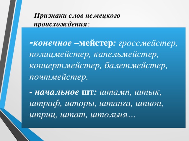 Признаки слов немецкого происхождения :  - конечное –мейстер : гроссмейстер, полицмейстер, капельмейстер, концертмейстер, балетмейстер, почтмейстер.  - начальное шт : штамп, штык, штраф, шторы, штанга, шпион, шприц, штат, штольня… 