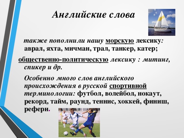  Английские слова  также пополнили нашу морскую лексику : аврал, яхта, мичман, трал, танкер, катер; общественно-политическую лексику  : митинг, спикер и др.  Особенно много слов английского происхождения в русской спортивной  терминологии: футбол, волейбол, нокаут, рекорд, тайм, раунд, теннис, хоккей, финиш, рефери . 