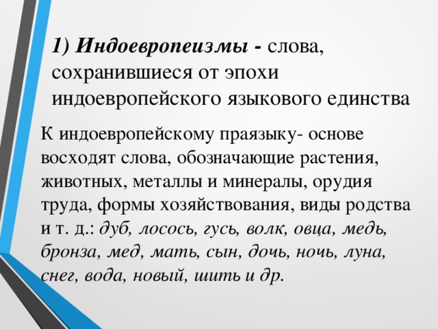 1) Индоевропеизмы - слова, сохранившиеся от эпохи индоевропейского языкового единства К индоевропейскому праязыку- основе восходят слова, обозначающие растения, животных, металлы и минералы, орудия труда, формы хозяйствования, виды родства и т. д.: дуб, лосось, гусь, волк, овца, медь, бронза, мед, мать, сын, дочь, ночь, луна, снег, вода, новый, шить и др. 