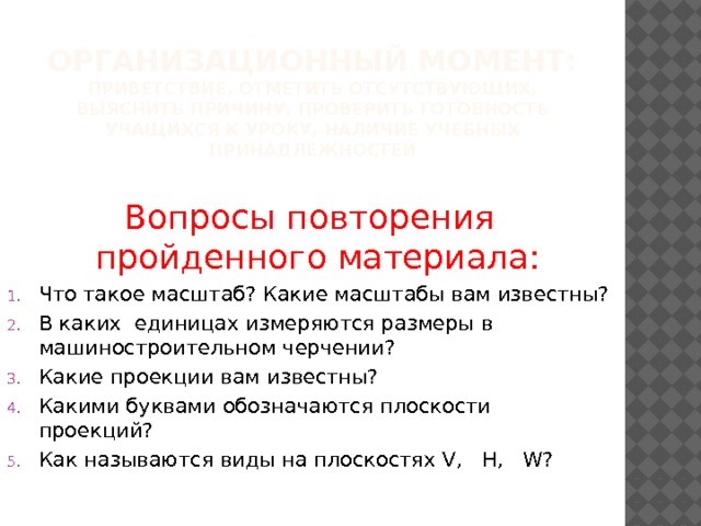 Организационный момент:  Приветствие, отметить отсутствующих, выяснить причину, проверить готовность учащихся к уроку, наличие учебных принадлежностей Вопросы повторения пройденного материала: Что такое масштаб? Какие масштабы вам известны? В каких единицах измеряются размеры в машиностроительном черчении? Какие проекции вам известны? Какими буквами обозначаются плоскости проекций? Как называются виды на плоскостях V, H, W? 