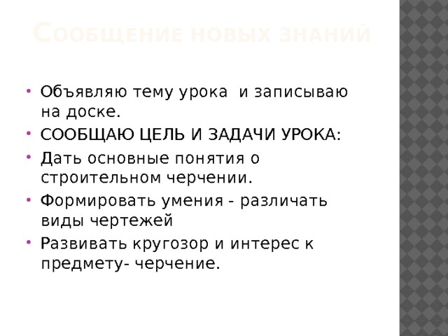 С ООБЩЕНИЕ НОВЫХ ЗНАНИЙ Объявляю тему урока и записываю на доске. СООБЩАЮ ЦЕЛЬ И ЗАДАЧИ УРОКА: Дать основные понятия о строительном черчении. Формировать умения - различать виды чертежей Развивать кругозор и интерес к предмету- черчение. 