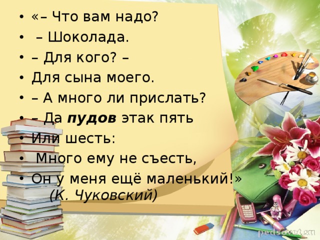 «– Что вам надо? – Шоколада. – Для кого? – Для сына моего. – А много ли прислать? – Да пудов  этак пять Или шесть:  Много ему не съесть, Он у меня ещё маленький!» (К. Чуковский)  