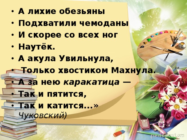 А лихие обезьяны Подхватили чемоданы И скорее со всех ног Наутёк. А акула Увильнула,  Только хвостиком Махнула. А за нею каракатица — Так и пятится, Так и катится...»  (К. Чуковский)  