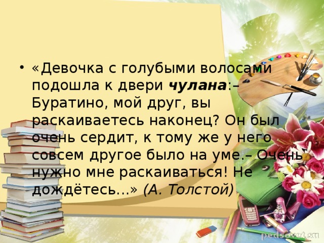 «Девочка с голубыми волосами подошла к двери чулана :– Буратино, мой друг, вы раскаиваетесь наконец? Он был очень сердит, к тому же у него совсем другое было на уме.– Очень нужно мне раскаиваться! Не дождётесь...» (А. Толстой)  