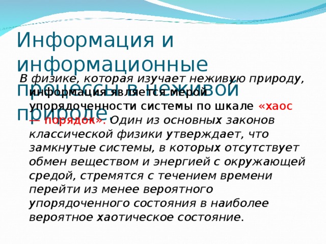 Информация и информационные  процессы в неживой природе. В физике, которая изучает неживую природу, информация является мерой упорядоченности системы по шкале «хаос — порядок» . Один из основных законов классической физики утверждает, что замкнутые системы, в которых отсутствует обмен веществом и энергией с окружающей средой, стремятся с течением времени перейти из менее вероятного упорядоченного состояния в наиболее вероятное хаотическое состояние.  