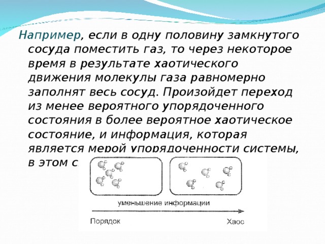 Например , если в одну половину замкнутого сосуда поместить газ, то через некоторое время в результате хаотического движения молекулы газа равномерно заполнят весь сосуд. Произойдет переход из менее вероятного упорядоченного состояния в более вероятное хаотическое состояние, и информация, которая является мерой упорядоченности системы, в этом случае уменьшится. 