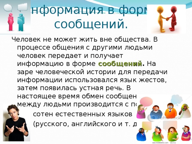 Информация в форме сообщений. Человек не может жить вне общества. В процессе общения с другими людьми человек передает и получает информацию в форме  сообщений . На заре человеческой истории  для передачи информации использовался язык жестов, затем появилась устная речь. В настоящее время обмен сообщениями между людьми производится с помощью  сотен естественных языков  (русского, английского и т. д.).  