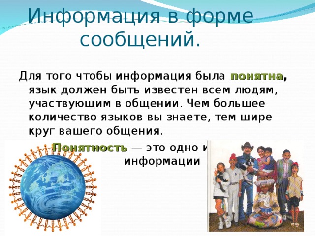 Информация в форме сообщений. Для того чтобы информация была  понятна , язык должен быть известен всем людям, участвующим в общении. Чем большее количество языков вы знаете, тем шире круг вашего общения.  Понятность — это одно из свойств информации 