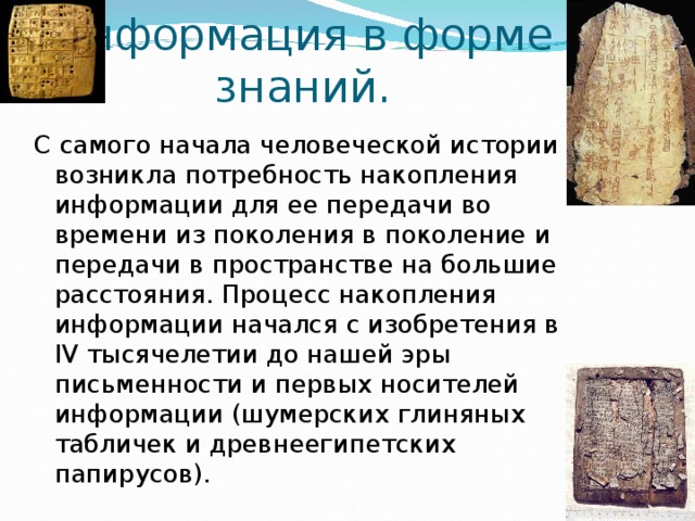 Информация в форме  знаний. С самого начала человеческой истории возникла потребность накопления информации для ее передачи во времени из поколения в поколение и передачи в пространстве на большие расстояния. Процесс накопления информации начался с изобретения в IV тысячелетии до нашей эры письменности и первых носителей информации (шумерских глиняных табличек и древнеегипетских папирусов). 