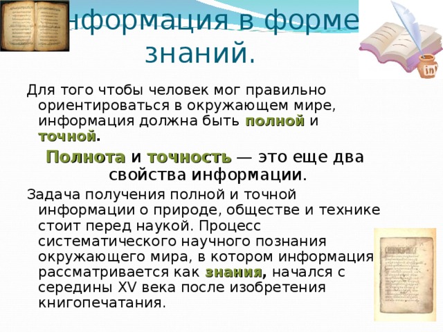 Информация в форме  знаний. Для того чтобы человек мог правильно ориентироваться в окружающем мире, информация должна быть  полной и точной .  Полнота и точность — это еще два свойства информации. Задача получения полной и точной информации о природе, обществе и технике стоит перед наукой. Процесс систематического научного познания окружающего мира, в котором информация рассматривается как  знания , начался с середины XV века после изобретения книгопечатания. 