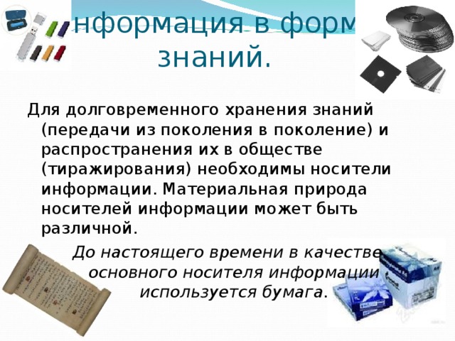 Информация в форме  знаний. Для долговременного хранения знаний (передачи из поколения в поколение) и распространения их в обществе (тиражирования) необходимы носители информации. Материальная природа носителей информации может быть различной. До настоящего времени в качестве основного носителя информации используется бумага. 