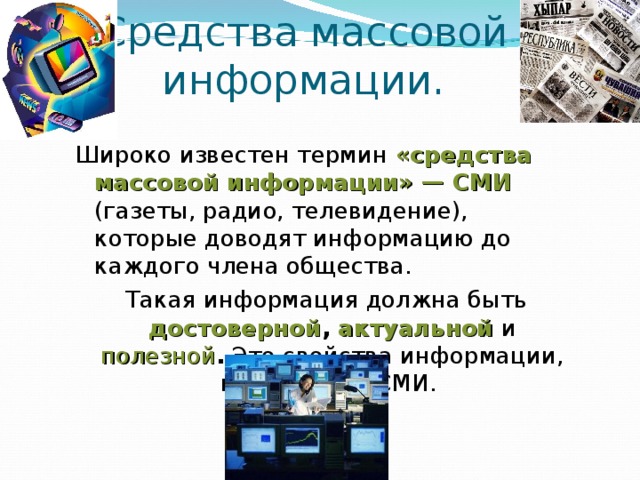 Средства массовой информации. Широко известен термин «средства массовой информации» — СМИ (газеты, радио, телевидение), которые доводят информацию до каждого члена общества.  Такая информация должна быть  достоверной , актуальной и  полезной . Это свойства информации, важные для СМИ. 