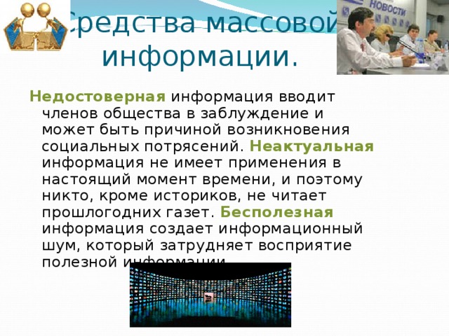 Средства массовой информации. Недостоверная информация вводит членов общества в заблуждение и может быть причиной возникновения социальных потрясений. Неактуальная информация не имеет применения в настоящий момент времени, и поэтому никто, кроме историков, не читает прошлогодних газет. Бесполезная информация создает информационный шум, который затрудняет восприятие полезной информации. 