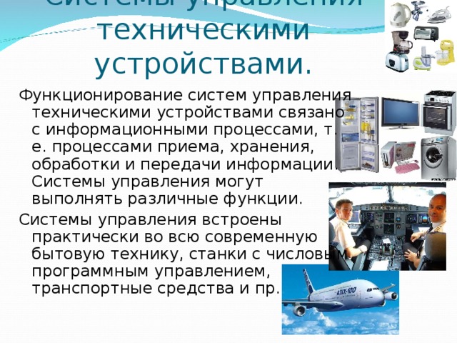 Системы управления техническими устройствами.   Функционирование систем управления техническими устройствами связано с информационными процессами, т. е. процессами приема, хранения, обработки и передачи информации. Системы управления могут выполнять различные функции. Системы управления встроены практически во всю современную бытовую технику, станки с числовым программным управлением, транспортные средства и пр. 