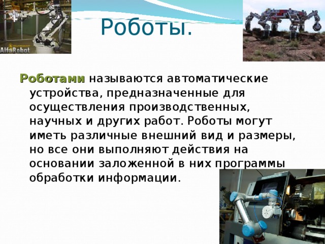 Роботы. Роботами называются автоматические устройства, предназначенные для осуществления производственных, научных и других работ. Роботы могут иметь различные внешний вид и размеры, но все они выполняют действия на основании заложенной в них программы обработки информации. 