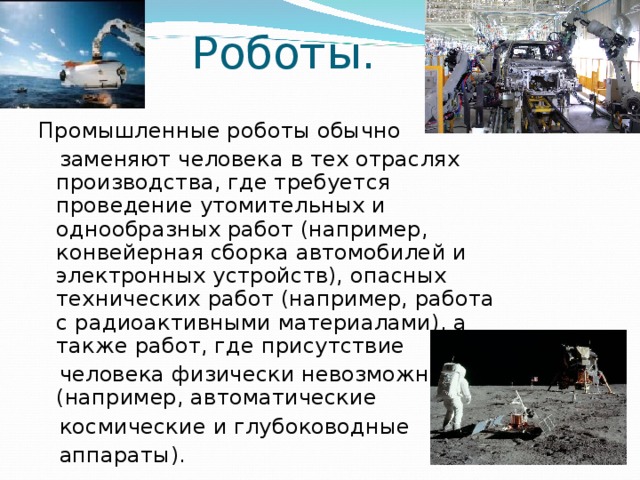 Роботы. Промышленные роботы обычно  заменяют человека в тех отраслях производства, где требуется проведение утомительных и однообразных работ (например, конвейерная сборка автомобилей и электронных устройств), опасных технических работ (например, работа с радиоактивными материалами), а также работ, где присутствие  человека физически невозможно (например, автоматические  космические и глубоководные  аппараты). 