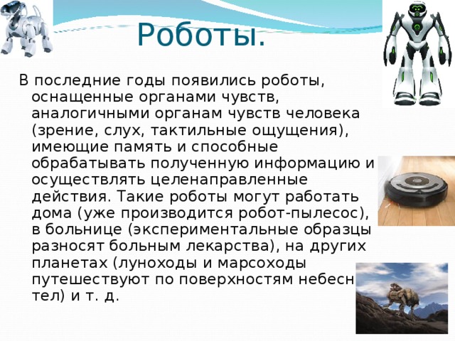Роботы. В последние годы появились роботы, оснащенные органами чувств, аналогичными органам чувств человека (зрение, слух, тактильные ощущения), имеющие память и способные обрабатывать полученную информацию и осуществлять целенаправленные действия. Такие роботы могут работать дома (уже производится робот-пылесос), в больнице (экспериментальные образцы разносят больным лекарства), на других планетах (луноходы и марсоходы путешествуют по поверхностям небесных тел) и т. д. 