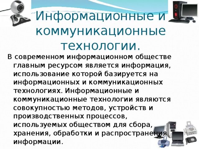 Информационные и коммуникационные технологии. В современном информационном обществе главным ресурсом является информация, использование которой базируется на информационных и коммуникационных технологиях. Информационные и коммуникационные технологии являются совокупностью методов, устройств и производственных процессов, используемых обществом для сбора, хранения, обработки и распространения информации. 
