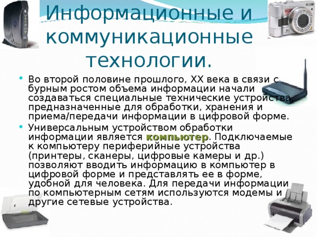 Информационные и коммуникационные технологии. Во второй половине прошлого, XX века в связи с бурным ростом объема информации начали создаваться специальные технические устройства, предназначенные для обработки, хранения и приема/передачи информации в цифровой форме. Универсальным устройством обработки информации является компьютер . Подключаемые к компьютеру периферийные устройства (принтеры, сканеры, цифровые камеры и др.) позволяют вводить информацию в компьютер в  цифровой форме и представлять ее в форме, удобной для человека. Для передачи информации по компьютерным сетям используются модемы и другие сетевые устройства.  