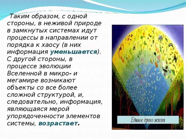  Таким образом, с одной стороны, в неживой природе в замкнутых системах идут процессы в направлении от порядка к хаосу (в них информация уменьшается ). С другой стороны, в процессе эволюции Вселенной в микро- и мегамире возникают объекты со все более сложной структурой, и, следовательно, информация, являющаяся мерой упорядоченности элементов системы, возрастает .  