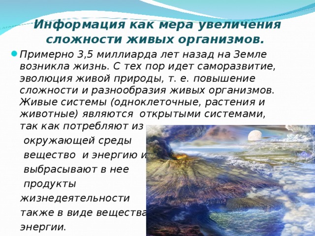Информация как мера увеличения сложности живых организмов. Примерно 3,5 миллиарда лет назад на Земле возникла жизнь. С тех пор идет саморазвитие, эволюция живой природы, т. е. повышение сложности и разнообразия живых организмов. Живые системы (одноклеточные, растения и животные) являются открытыми системами, так как потребляют из  окружающей среды  вещество и энергию и  выбрасывают в нее  продукты  жизнедеятельности  также в виде вещества и  энергии.  