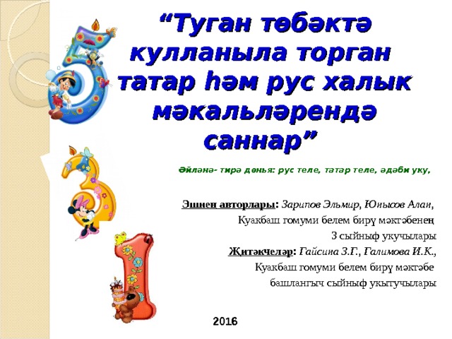 “ Туган төбәктә кулланыла торган  татар һәм рус халык мәкальләрендә саннар”  Әйләнә- тирә дөн ья: рус теле, татар теле, әдәби уку, Эшне ң авторлары : Зарипов Эльмир, Юнысов Алан, Куакбаш гомуми белем бирү мәктәбенең 3 сыйныф укучылары Җитәкчеләр : Гайсина З.Г., Галимова И.К. , Куакбаш гомуми белем бирү мәктәбе башлангыч сыйныф укытучылары 2016 