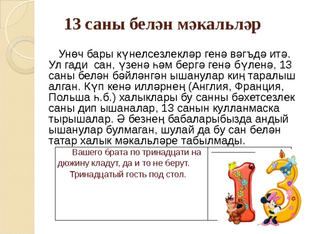 13 саны белән мәкальләр   Унөч бары күнелсезлекләр генә вәгъдә итә. Ул гади сан, үзенә һәм бергә генә бүленә, 13 саны белән бәйләнгән ышанулар киң таралыш алган. Күп кенә илләрнең (Англия, Франция, Польша һ.б.) халыклары бу санны бәхетсезлек саны дип ышаналар, 13 санын кулланмаска тырышалар. Ә безнең бабаларыбызда андый ышанулар булмаган, шулай да бу сан белән татар халык мәкал ь ләре табылмады.  Вашего брата по тринадцати на дюжину кладут, да и то не берут.  Тринадцатый гость под стол.   __________________________ 